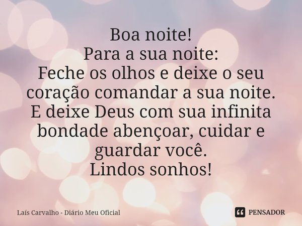 ⁠Boa noite!
Para a sua noite:
Feche os olhos e deixe o seu coração comandar a sua noite.
E deixe Deus com sua infinita bondade abençoar, cuidar e guardar você.
... Frase de Laís Carvalho - Diário Meu Oficial.