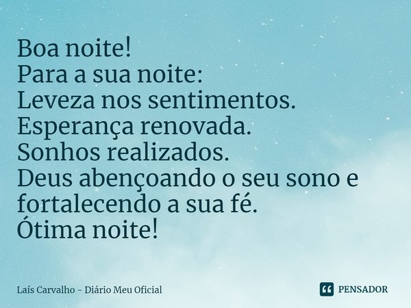 ⁠Boa noite!
Para a sua noite:
Leveza nos sentimentos.
Esperança renovada.
Sonhos realizados.
Deus abençoando o seu sono e fortalecendo a sua fé.
Ótima noite!... Frase de Laís Carvalho - Diário Meu Oficial.