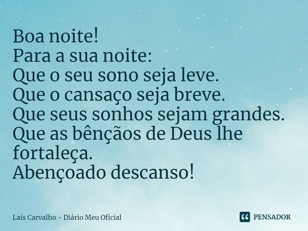 ⁠Boa noite!
Para a sua noite:
Que o seu sono seja leve.
Que o cansaço seja breve.
Que seus sonhos sejam grandes.
Que as bênçãos de Deus lhe fortaleça.
Abençoado... Frase de Laís Carvalho - Diário Meu Oficial.