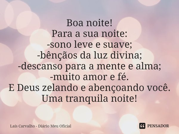 ⁠Boa noite!
Para a sua noite:
-sono leve e suave;
-bênçãos da luz divina;
-descanso para a mente e alma;
-muito amor e fé.
E Deus zelando e abençoando você.
Uma... Frase de Laís Carvalho - Diário Meu Oficial.