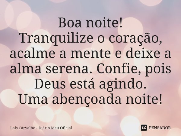 ⁠Boa noite!
Tranquilize o coração, acalme a mente e deixe a alma serena. Confie, pois Deus está agindo.
Uma abençoada noite!... Frase de Laís Carvalho - Diário Meu Oficial.