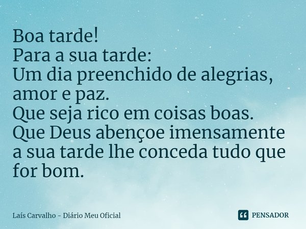 ⁠Boa tarde!
Para a sua tarde:
Um dia preenchido de alegrias, amor e paz.
Que seja rico em coisas boas.
Que Deus abençoe imensamente a sua tarde lhe conceda tudo... Frase de Laís Carvalho - Diário Meu Oficial.