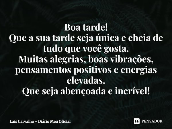 ⁠Boa tarde!
Que a sua tarde seja única e cheia de tudo que você gosta.
Muitas alegrias, boas vibrações, pensamentos positivos e energias elevadas.
Que seja aben... Frase de Laís Carvalho - Diário Meu Oficial.