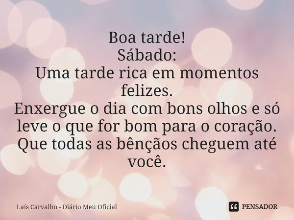 ⁠Boa tarde!
Sábado:
Uma tarde rica em momentos felizes.
Enxergue o dia com bons olhos e só leve o que for bom para o coração.
Que todas as bênçãos cheguem até v... Frase de Laís Carvalho - Diário Meu Oficial.
