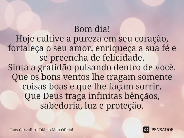 ⁠Bom dia!
Hoje cultive a pureza em seu coração, fortaleça o seu amor, enriqueça a sua fé e se preencha de felicidade.
Sinta a gratidão pulsando dentro de você.
... Frase de Laís Carvalho - Diário Meu Oficial.