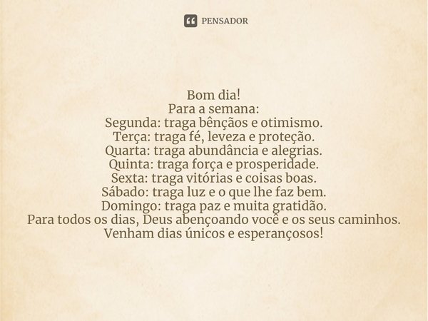 ⁠Bom dia! Para a semana: Segunda: traga bênçãos e otimismo. Terça: traga fé, leveza e proteção. Quarta: traga abundância e alegrias. Quinta: traga força e prosp... Frase de Laís Carvalho - Diário Meu Oficial.