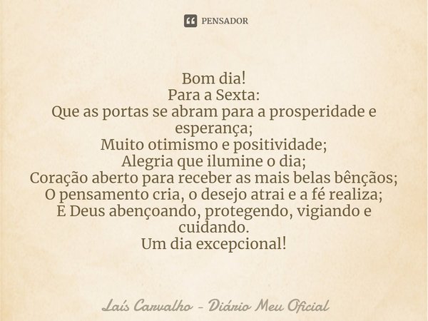 ⁠Bom dia!
Para a Sexta:
Que as portas se abram para a prosperidade e esperança;
Muito otimismo e positividade;
Alegria que ilumine o dia;
Coração aberto para re... Frase de Laís Carvalho - Diário Meu Oficial.