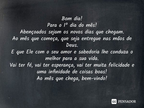 Bom dia!
Para o 1º dia do mês!
Abençoados sejam os novos dias que chegam.
Ao mês que começa, que seja entregue nas mãos de Deus.
E que Ele com o seu amor e sab... Frase de Laís Carvalho - Diário Meu Oficial.