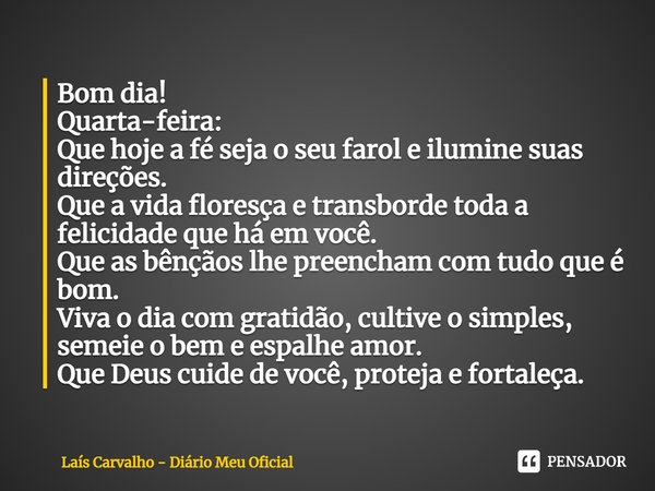 Bom dia!
Quarta-feira:
Que hoje a fé seja o seu farol e ilumine suas direções.
Que a vida floresça e transborde toda a felicidade que há em você.
Que as bênção... Frase de Laís Carvalho - Diário Meu Oficial.