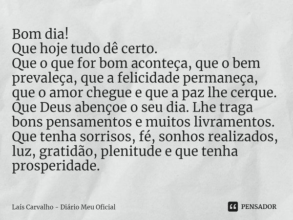 ⁠Bom dia!
Que hoje tudo dê certo.
Que o que for bom aconteça, que o bem prevaleça, que a felicidade permaneça, que o amor chegue e que a paz lhe cerque.
Que Deu... Frase de Laís Carvalho - Diário Meu Oficial.