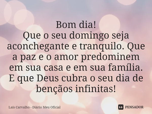 Bom dia!
Que o seu domingo seja aconchegante e tranquilo. Que a paz e o amor predominem em sua casa e em sua família. E que Deus cubra o seu dia de bençãos infi... Frase de Laís Carvalho - Diário Meu Oficial.