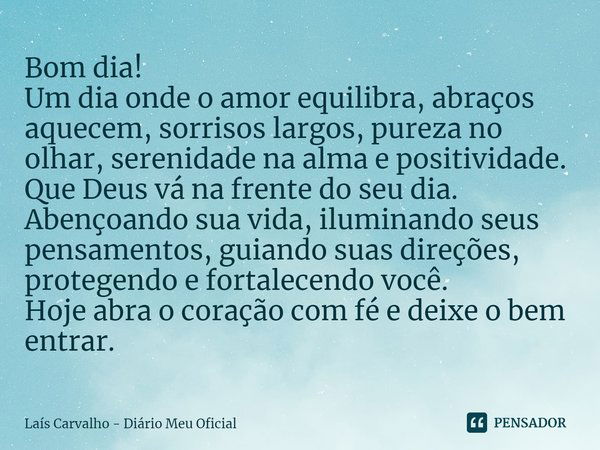 ⁠Bom dia!
Um dia onde o amor equilibra, abraços aquecem, sorrisos largos, pureza no olhar, serenidade na alma e positividade.
Que Deus vá na frente do seu dia.
... Frase de Laís Carvalho - Diário Meu Oficial.