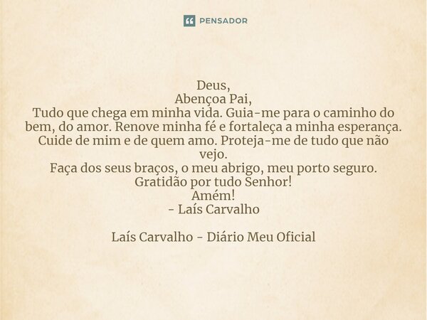 ⁠Deus, Abençoa Pai, Tudo que chega em minha vida. Guia-me para o caminho do bem, do amor. Renove minha fé e fortaleça a minha esperança. Cuide de mim e de quem ... Frase de Laís Carvalho - Diário Meu Oficial.