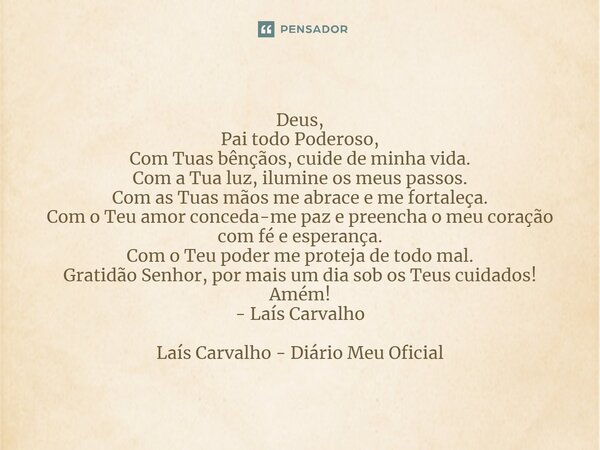 ⁠Deus, Pai todo Poderoso, Com Tuas bênçãos, cuide de minha vida. Com a Tua luz, ilumine os meus passos. Com as Tuas mãos me abrace e me fortaleça. Com o Teu amo... Frase de Laís Carvalho - Diário Meu Oficial.