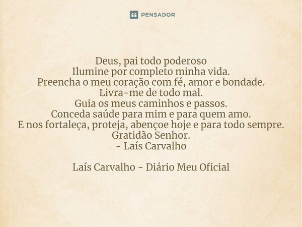 Deus, pai todo poderoso Ilumine por completo minha vida. Preencha o meu coração com fé, amor e bondade. Livra-me de todo mal. Guia os meus caminhos e passos. Co... Frase de Laís Carvalho - Diário Meu Oficial.