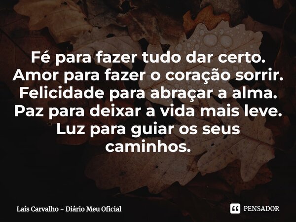 ⁠Fé para fazer tudo dar certo. Amor para fazer o coração sorrir. Felicidade para abraçar a alma. Paz para deixar a vida mais leve. Luz para guiar os seus caminh... Frase de Laís Carvalho - Diário Meu Oficial.