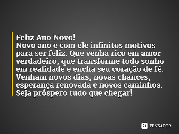 ⁠Feliz Ano Novo! Novo ano e com ele infinitos motivos para ser feliz. Que venha rico em amor verdadeiro, que transforme todo sonho em realidade e encha seu cora... Frase de Laís Carvalho - Diário Meu Oficial.