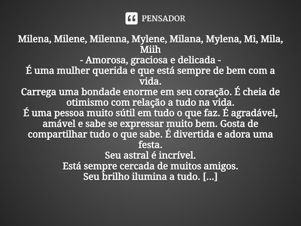 ⁠Milena, Milene, Milenna, Mylene, Milana, Mylena, Mi, Mila, Miih - Amorosa, graciosa e delicada - É uma mulher querida e que está sempre de bem com a vida. Carr... Frase de Laís Carvalho - Diário Meu Oficial.