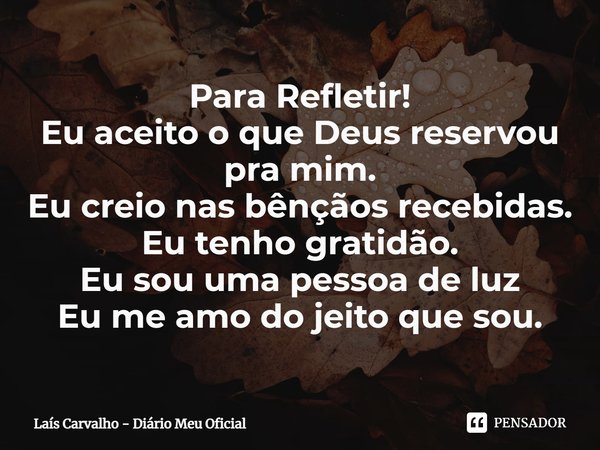⁠Para Refletir!
Eu aceito o que Deus reservou pra mim.
Eu creio nas bênçãos recebidas.
Eu tenho gratidão.
Eu sou uma pessoa de luz
Eu me amo do jeito que sou.... Frase de Laís Carvalho - Diário Meu Oficial.