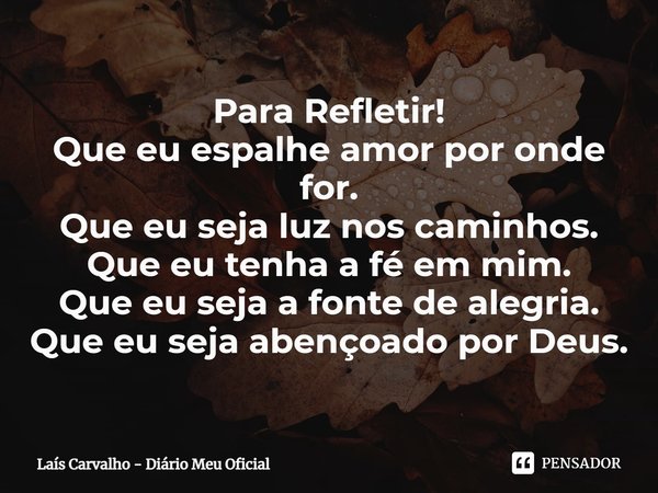 ⁠Para Refletir!
Que eu espalhe amor por onde for.
Que eu seja luz nos caminhos.
Que eu tenha a fé em mim.
Que eu seja a fonte de alegria.
Que eu seja abençoado ... Frase de Laís Carvalho - Diário Meu Oficial.