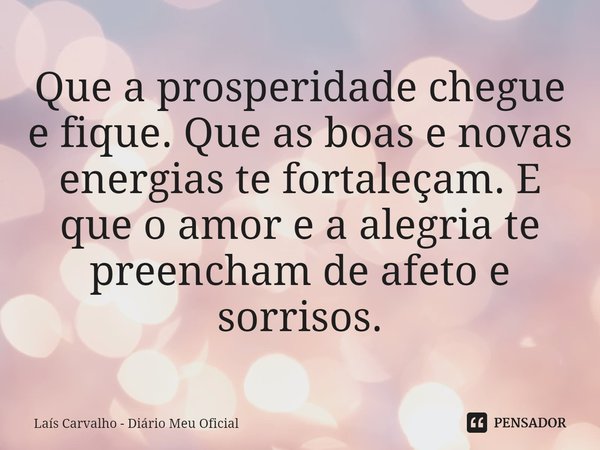 ⁠Que a prosperidade chegue e fique. Que as boas e novas energias te fortaleçam. E que o amor e a alegria te preencham de afeto e
sorrisos.... Frase de Laís Carvalho - Diário Meu Oficial.