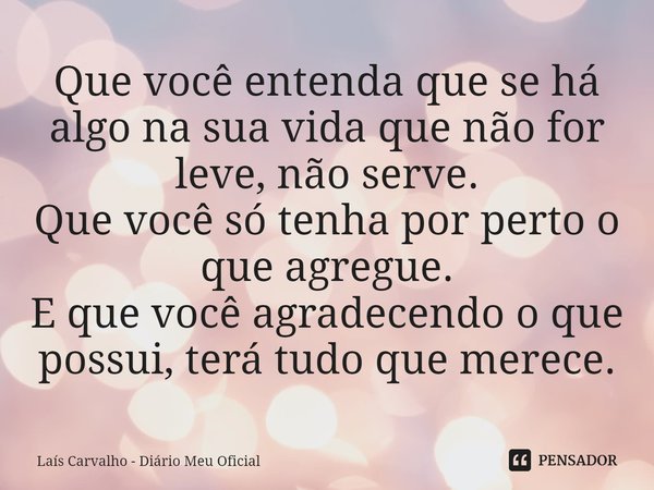⁠Que você entenda que se há algo na sua vida que não for leve, não serve.
Que você só tenha por perto o que agregue.
E que você agradecendo o que possui, terá t... Frase de Laís Carvalho - Diário Meu Oficial.