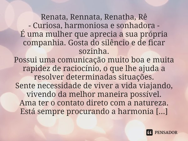 ⁠Renata, Rennata, Renatha, Rê - Curiosa, harmoniosa e sonhadora - É uma mulher que aprecia a sua própria companhia. Gosta do silêncio e de ficar sozinha. Possui... Frase de Laís Carvalho - Diário Meu Oficial.