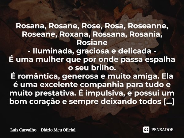 ⁠Rosana, Rosane, Rose, Rosa, Roseanne, Roseane, Roxana, Rossana, Rosania, Rosiane - Iluminada, graciosa e delicada - É uma mulher que por onde passa espalha o s... Frase de Laís Carvalho - Diário Meu Oficial.