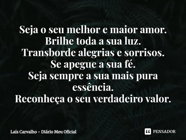 ⁠Seja o seu melhor e maior amor.
Brilhe toda a sua luz.
Transborde alegrias e sorrisos.
Se apegue a sua fé.
Seja sempre a sua mais pura essência.
Reconheça o se... Frase de Laís Carvalho - Diário Meu Oficial.
