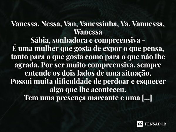 ⁠Vanessa, Nessa, Van, Vanessinha, Va, Vannessa, Wanessa Sábia, sonhadora e compreensiva - É uma mulher que gosta de expor o que pensa, tanto para o que gosta co... Frase de Laís Carvalho - Diário Meu Oficial.