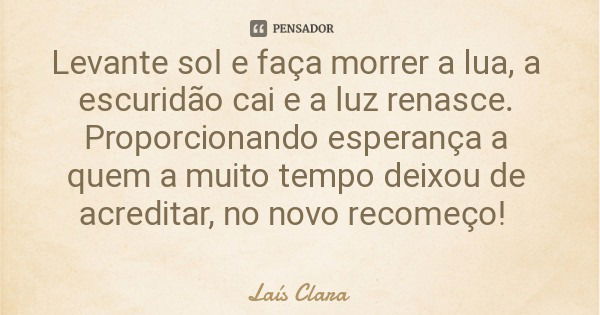 Levante sol e faça morrer a lua, a escuridão cai e a luz renasce. Proporcionando esperança a quem a muito tempo deixou de acreditar, no novo recomeço!... Frase de Laís Clara.