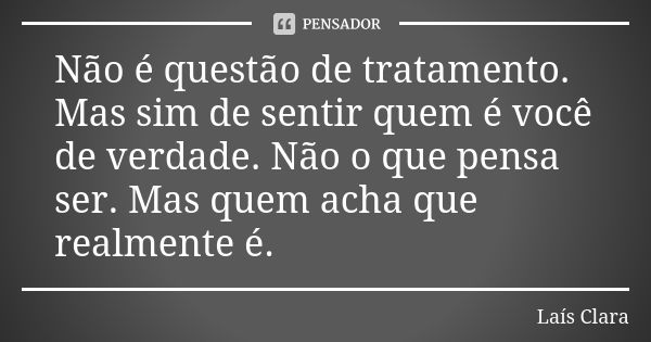 Não é questão de tratamento. Mas sim de sentir quem é você de verdade. Não o que pensa ser. Mas quem acha que realmente é.... Frase de Laís Clara.