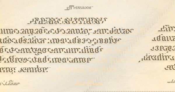 POEMA NOTURNO Em uma canção a te cantar, em letras douradas declara: meu doce e pobre coração te entrego em um lindo jardim de flores todo meu amor eterno, senh... Frase de Laís Clara.