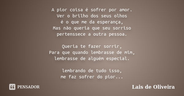 A pior coisa é sofrer por amor. Ver o brilho dos seus olhos é o que me da esperança, Mas não queria que seu sorriso pertenssece a outra pessoa. Queria te fazer ... Frase de Lais de Oliveira.