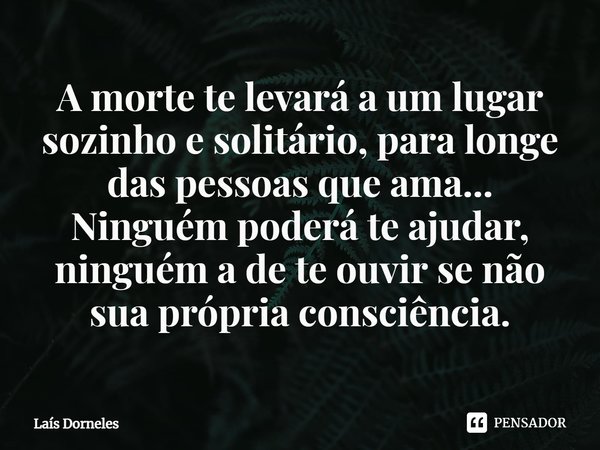 ⁠A morte te levará a um lugar sozinho e solitário, para longe das pessoas que ama... Ninguém poderá te ajudar, ninguém a de te ouvir se não sua própria consciên... Frase de Laís Dorneles.