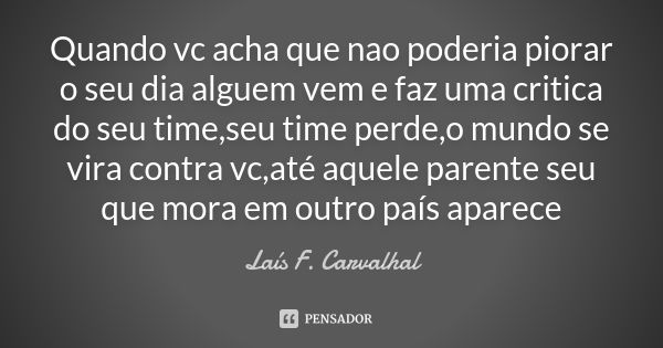 Quando vc acha que nao poderia piorar o seu dia alguem vem e faz uma critica do seu time,seu time perde,o mundo se vira contra vc,até aquele parente seu que mor... Frase de Laís F. Carvalhal.