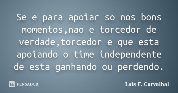 Se e para apoiar so nos bons momentos,nao e torcedor de verdade,torcedor e que esta apoiando o time independente de esta ganhando ou perdendo.... Frase de Laís F. Carvalhal.