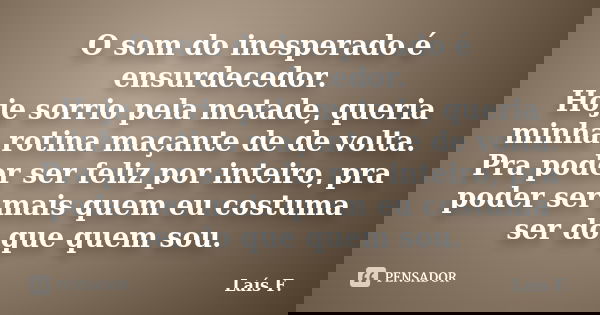 O som do inesperado é ensurdecedor. Hoje sorrio pela metade, queria minha rotina maçante de de volta. Pra poder ser feliz por inteiro, pra poder ser mais quem e... Frase de Laís F..