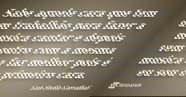 Sabe aquele cara que tem um trabalhão para fazer a musica cantar e depois vem outro com a mesma musica e faz melhor pois é eu sou o primeiro cara.... Frase de Laís Favila Carvalhal.
