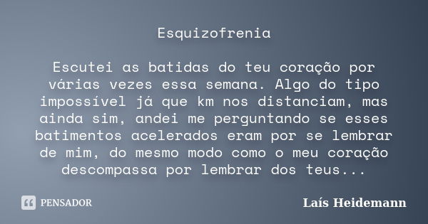 Esquizofrenia Escutei as batidas do teu coração por várias vezes essa semana. Algo do tipo impossível já que km nos distanciam, mas ainda sim, andei me pergunta... Frase de Laís Heidemann.