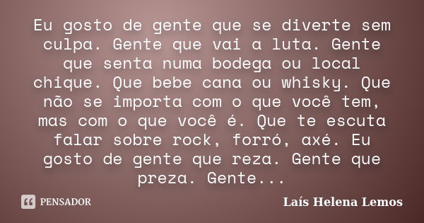 Eu gosto de gente que se diverte sem culpa. Gente que vai a luta. Gente que senta numa bodega ou local chique. Que bebe cana ou whisky. Que não se importa com o... Frase de Laís Helena Lemos.