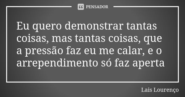 Eu quero demonstrar tantas coisas, mas tantas coisas, que a pressão faz eu me calar, e o arrependimento só faz aperta... Frase de Lais Lourenço.