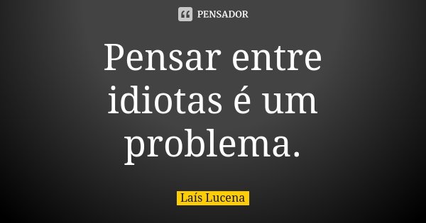 Pensar entre idiotas é um problema.... Frase de Laís Lucena.