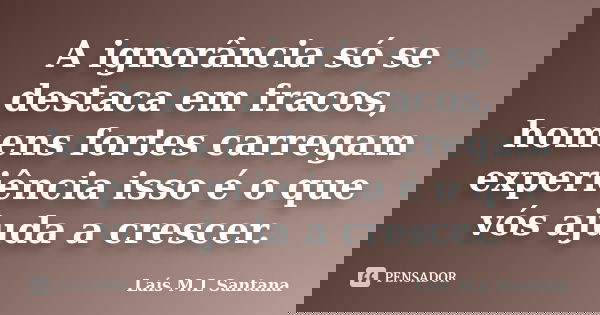A ignorância só se destaca em fracos, homens fortes carregam experiência isso é o que vós ajuda a crescer.... Frase de Laís M.L Santana.
