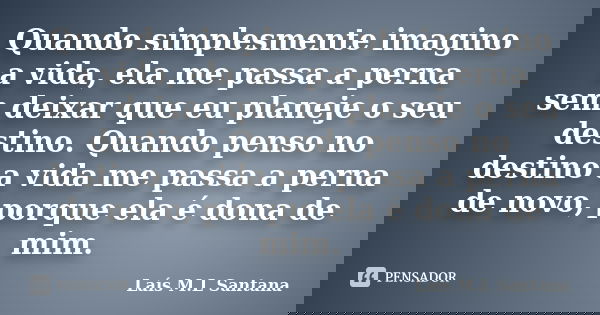 Quando simplesmente imagino a vida, ela me passa a perna sem deixar que eu planeje o seu destino. Quando penso no destino a vida me passa a perna de novo, porqu... Frase de Laís M.L Santana.