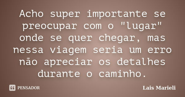 Acho super importante se preocupar com o "lugar" onde se quer chegar, mas nessa viagem seria um erro não apreciar os detalhes durante o caminho.... Frase de Lais Marieli.