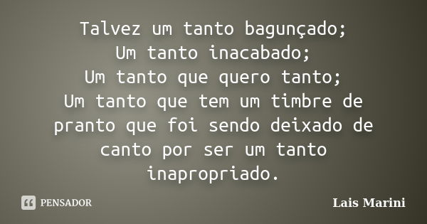 Talvez um tanto bagunçado; Um tanto inacabado; Um tanto que quero tanto; Um tanto que tem um timbre de pranto que foi sendo deixado de canto por ser um tanto in... Frase de Lais Marini.