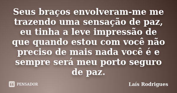 Seus braços envolveram-me me trazendo uma sensação de paz, eu tinha a leve impressão de que quando estou com você não preciso de mais nada você é e sempre será ... Frase de Laís Rodrigues.