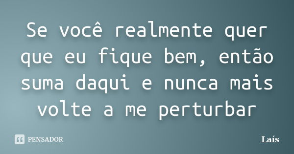 Se você realmente quer que eu fique bem, então suma daqui e nunca mais volte a me perturbar... Frase de Lais.