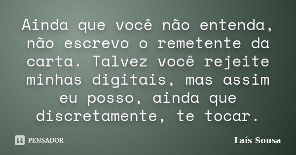 Ainda que você não entenda, não escrevo o remetente da carta. Talvez você rejeite minhas digitais, mas assim eu posso, ainda que discretamente, te tocar.... Frase de Laís Sousa.